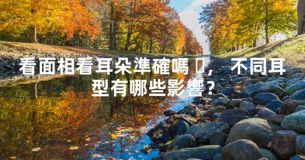 看面相看耳朵準確嗎，不同耳型有哪些影響？